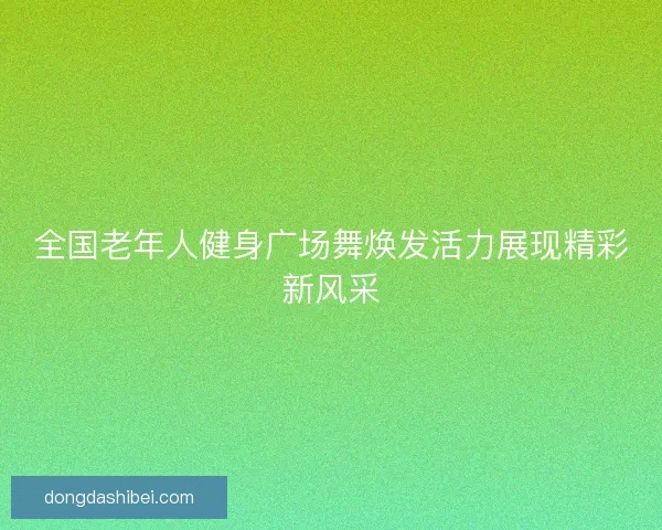 全国老年人健身广场舞焕发活力展现精彩新风采