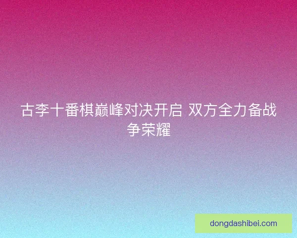 古李十番棋巅峰对决开启 双方全力备战争荣耀
