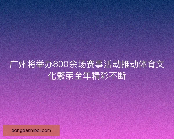 广州将举办800余场赛事活动推动体育文化繁荣全年精彩不断