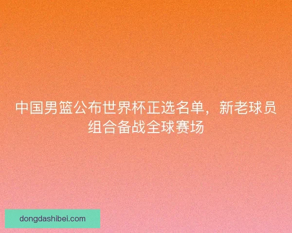 中国男篮公布世界杯正选名单，新老球员组合备战全球赛场