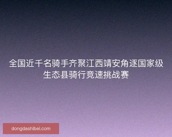 全国近千名骑手齐聚江西靖安角逐国家级生态县骑行竞速挑战赛